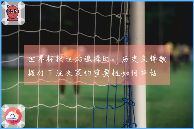 世界杯投注站选择时，历史交锋数据对下注决策的重要性如何评估