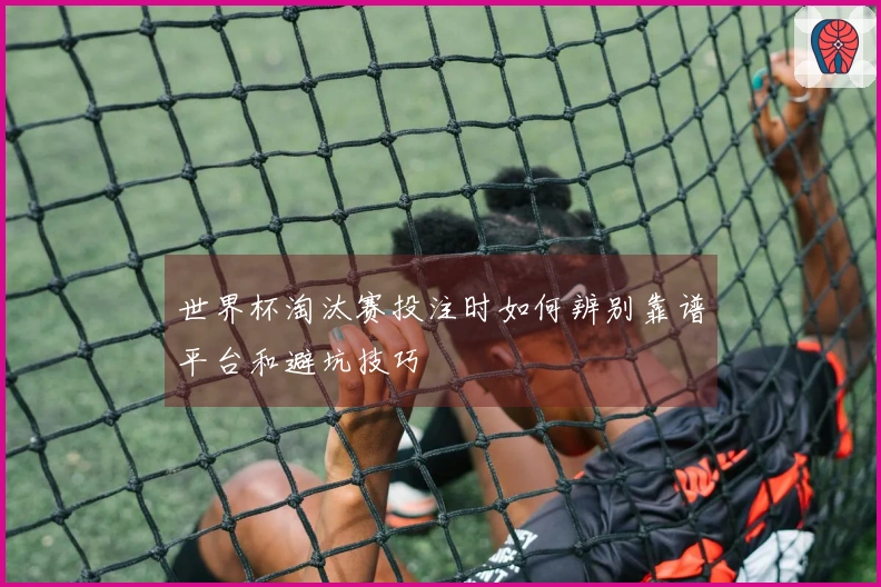 世界杯淘汰赛投注时如何辨别靠谱平台和避坑技巧