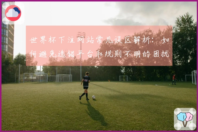 世界杯下注网站常见误区解析：如何避免选错平台和规则不明的困扰