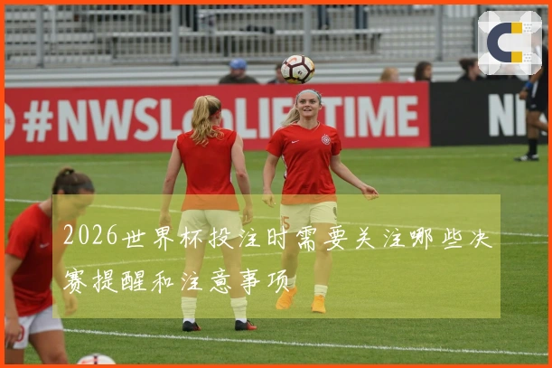 2026世界杯投注时需要关注哪些决赛提醒和注意事项